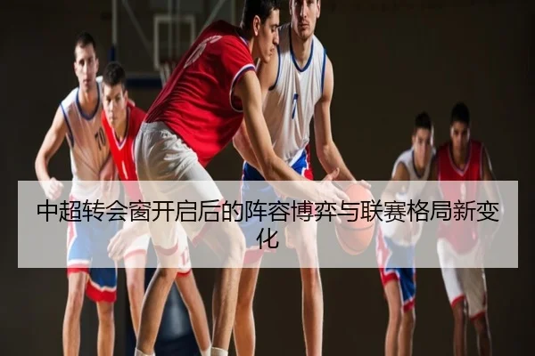 中超转会窗开启后的阵容博弈与联赛格局新变化