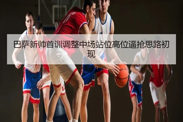 巴萨新帅首训调整中场站位高位逼抢思路初现