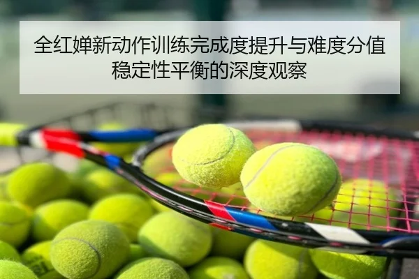 全红婵新动作训练完成度提升与难度分值稳定性平衡的深度观察