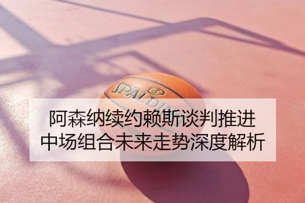 阿森纳续约赖斯谈判推进 中场组合未来走势深度解析