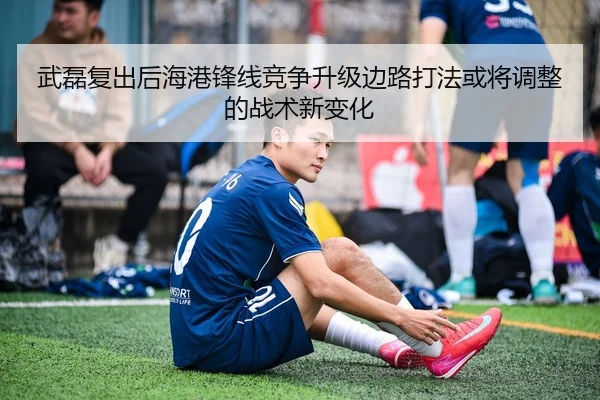 武磊复出后海港锋线竞争升级边路打法或将调整的战术新变化