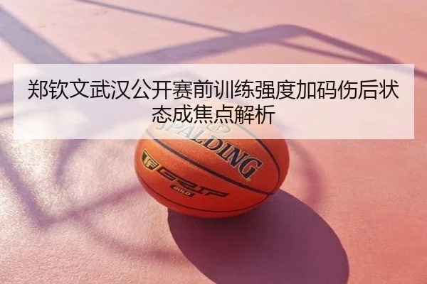 郑钦文武汉公开赛前训练强度加码伤后状态成焦点解析