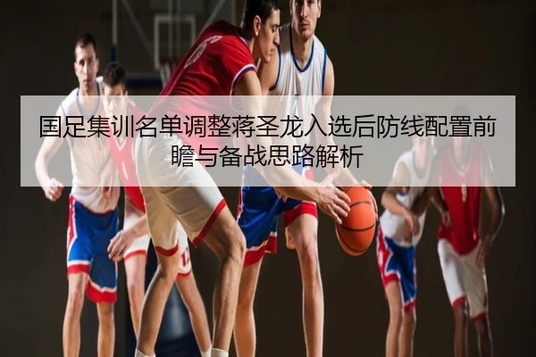 国足集训名单调整蒋圣龙入选后防线配置前瞻与备战思路解析